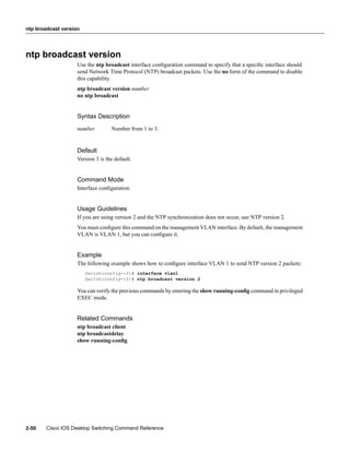 ntp broadcast version




ntp broadcast version
                    Use the ntp broadcast interface conﬁguration command to specify that a speciﬁc interface should
                    send Network Time Protocol (NTP) broadcast packets. Use the no form of the command to disable
                    this capability.
                    ntp broadcast version number
                    no ntp broadcast


                    Syntax Description
                    number         Number from 1 to 3.


                    Default
                    Version 3 is the default.


                    Command Mode
                    Interface conﬁguration


                    Usage Guidelines
                    If you are using version 2 and the NTP synchronization does not occur, use NTP version 2.
                    You must conﬁgure this command on the management VLAN interface. By default, the management
                    VLAN is VLAN 1, but you can conﬁgure it.


                    Example
                    The following example shows how to conﬁgure interface VLAN 1 to send NTP version 2 packets:
                        Switch(config-if)# interface vlan1
                        Switch(config-if)# ntp broadcast version 2

                    You can verify the previous commands by entering the show running-conﬁg command in privileged
                    EXEC mode.


                    Related Commands
                    ntp broadcast client
                    ntp broadcastdelay
                    show running-conﬁg




2-50    Cisco IOS Desktop Switching Command Reference
 