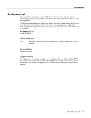 ntp clock-period




ntp clock-period
           Do not enter this command; it is documented for informational purposes only. The system
           automatically generates this command as Network Time Protocol (NTP) determines the clock error
           and compensates.
           As NTP compensates for the error in the system clock, it keeps track of the correction factor for this
           error. The system automatically saves this value into the system conﬁguration using the ntp
           clock-period global conﬁguration command. The system uses the no form of this command to revert
           to the default.
           ntp clock-period value
           no ntp clock-period


           Syntax Description
           value          Amount to add to the system clock for each clock hardware tick (in units of 2 to 32
                          seconds).


           Command Mode
           Global conﬁguration


           Usage Guidelines
           If a write memory command is entered to save the conﬁguration to nonvolatile RAM (NVRAM),
           this command will automatically be added to the conﬁguration. It is a good idea to perform this task
           after NTP has been running for a week or so; NTP will synchronize more quickly if the system is
           restarted.




                                                                                             Cisco IOS Commands 2-51
 