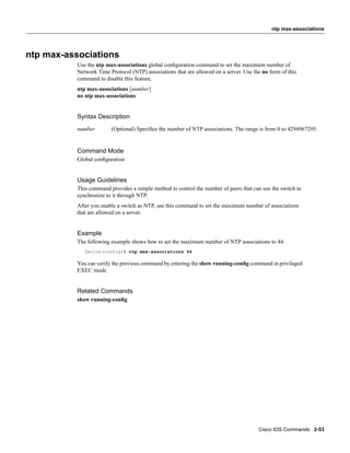 ntp max-associations




ntp max-associations
           Use the ntp max-associations global conﬁguration command to set the maximum number of
           Network Time Protocol (NTP) associations that are allowed on a server. Use the no form of this
           command to disable this feature.
           ntp max-associations [number]
           no ntp max-associations


           Syntax Description
           number        (Optional) Speciﬁes the number of NTP associations. The range is from 0 to 4294967295.


           Command Mode
           Global conﬁguration


           Usage Guidelines
           This command provides a simple method to control the number of peers that can use the switch to
           synchronize to it through NTP.
           After you enable a switch as NTP, use this command to set the maximum number of associations
           that are allowed on a server.


           Example
           The following example shows how to set the maximum number of NTP associations to 44:
              Switch(config)# ntp max-associations 44

           You can verify the previous command by entering the show running-conﬁg command in privileged
           EXEC mode.


           Related Commands
           show running-conﬁg




                                                                                        Cisco IOS Commands 2-53
 