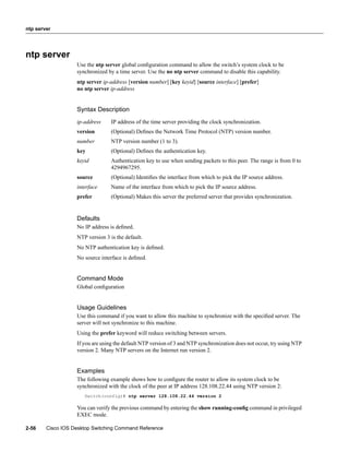 ntp server




ntp server
                   Use the ntp server global conﬁguration command to allow the switch’s system clock to be
                   synchronized by a time server. Use the no ntp server command to disable this capability.
                   ntp server ip-address [version number] [key keyid] [source interface] [prefer]
                   no ntp server ip-address


                   Syntax Description
                   ip-address     IP address of the time server providing the clock synchronization.
                   version        (Optional) Deﬁnes the Network Time Protocol (NTP) version number.
                   number         NTP version number (1 to 3).
                   key            (Optional) Deﬁnes the authentication key.
                   keyid          Authentication key to use when sending packets to this peer. The range is from 0 to
                                  4294967295.
                   source         (Optional) Identiﬁes the interface from which to pick the IP source address.
                   interface      Name of the interface from which to pick the IP source address.
                   prefer         (Optional) Makes this server the preferred server that provides synchronization.


                   Defaults
                   No IP address is deﬁned.
                   NTP version 3 is the default.
                   No NTP authentication key is deﬁned.
                   No source interface is deﬁned.


                   Command Mode
                   Global conﬁguration


                   Usage Guidelines
                   Use this command if you want to allow this machine to synchronize with the speciﬁed server. The
                   server will not synchronize to this machine.
                   Using the prefer keyword will reduce switching between servers.
                   If you are using the default NTP version of 3 and NTP synchronization does not occur, try using NTP
                   version 2. Many NTP servers on the Internet run version 2.


                   Examples
                   The following example shows how to conﬁgure the router to allow its system clock to be
                   synchronized with the clock of the peer at IP address 128.108.22.44 using NTP version 2:
                      Switch(config)# ntp server 128.108.22.44 version 2

                   You can verify the previous command by entering the show running-conﬁg command in privileged
                   EXEC mode.

2-56    Cisco IOS Desktop Switching Command Reference
 