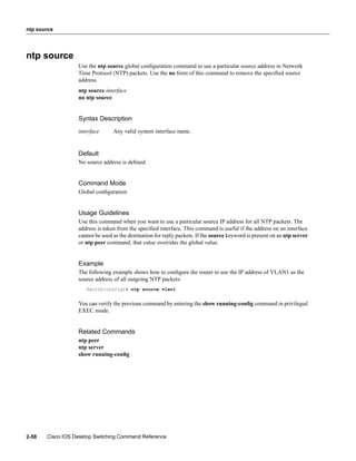 ntp source




ntp source
                  Use the ntp source global conﬁguration command to use a particular source address in Network
                  Time Protocol (NTP) packets. Use the no form of this command to remove the speciﬁed source
                  address.
                  ntp source interface
                  no ntp source


                  Syntax Description
                  interface      Any valid system interface name.


                  Default
                  No source address is deﬁned.


                  Command Mode
                  Global conﬁguration


                  Usage Guidelines
                  Use this command when you want to use a particular source IP address for all NTP packets. The
                  address is taken from the speciﬁed interface. This command is useful if the address on an interface
                  cannot be used as the destination for reply packets. If the source keyword is present on an ntp server
                  or ntp peer command, that value overrides the global value.


                  Example
                  The following example shows how to conﬁgure the router to use the IP address of VLAN1 as the
                  source address of all outgoing NTP packets:
                     Switch(config)# ntp source vlan1


                  You can verify the previous command by entering the show running-conﬁg command in privileged
                  EXEC mode.


                  Related Commands
                  ntp peer
                  ntp server
                  show running-conﬁg




2-58   Cisco IOS Desktop Switching Command Reference
 