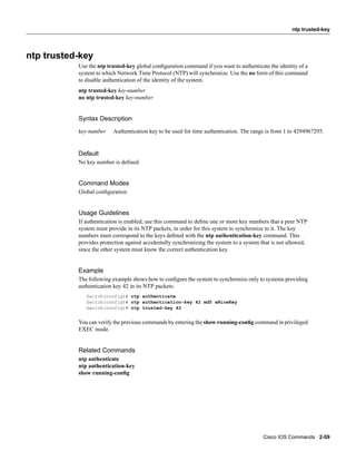 ntp trusted-key




ntp trusted-key
           Use the ntp trusted-key global conﬁguration command if you want to authenticate the identity of a
           system to which Network Time Protocol (NTP) will synchronize. Use the no form of this command
           to disable authentication of the identity of the system.
           ntp trusted-key key-number
           no ntp trusted-key key-number


           Syntax Description
           key-number    Authentication key to be used for time authentication. The range is from 1 to 4294967295.


           Default
           No key number is deﬁned.


           Command Modes
           Global conﬁguration


           Usage Guidelines
           If authentication is enabled, use this command to deﬁne one or more key numbers that a peer NTP
           system must provide in its NTP packets, in order for this system to synchronize to it. The key
           numbers must correspond to the keys deﬁned with the ntp authentication-key command. This
           provides protection against accidentally synchronizing the system to a system that is not allowed,
           since the other system must know the correct authentication key.


           Example
           The following example shows how to conﬁgure the system to synchronize only to systems providing
           authentication key 42 in its NTP packets:
              Switch(config)# ntp authenticate
              Switch(config)# ntp authentication-key 42 md5 aNiceKey
              Switch(config)# ntp trusted-key 42


           You can verify the previous commands by entering the show running-conﬁg command in privileged
           EXEC mode.


           Related Commands
           ntp authenticate
           ntp authentication-key
           show running-conﬁg




                                                                                          Cisco IOS Commands 2-59
 