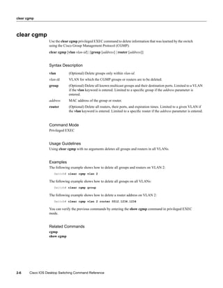 clear cgmp




clear cgmp
                  Use the clear cgmp privileged EXEC command to delete information that was learned by the switch
                  using the Cisco Group Management Protocol (CGMP).
                  clear cgmp [vlan vlan-id] | [group [address] | router [address]]


                  Syntax Description
                  vlan         (Optional) Delete groups only within vlan-id.
                  vlan-id      VLAN for which the CGMP groups or routers are to be deleted.
                  group        (Optional) Delete all known multicast groups and their destination ports. Limited to a VLAN
                               if the vlan keyword is entered. Limited to a speciﬁc group if the address parameter is
                               entered.
                  address      MAC address of the group or router.
                  router       (Optional) Delete all routers, their ports, and expiration times. Limited to a given VLAN if
                               the vlan keyword is entered. Limited to a speciﬁc router if the address parameter is entered.


                  Command Mode
                  Privileged EXEC


                  Usage Guidelines
                  Using clear cgmp with no arguments deletes all groups and routers in all VLANs.


                  Examples
                  The following example shows how to delete all groups and routers on VLAN 2:
                     Switch# clear cgmp vlan 2

                  The following example shows how to delete all groups on all VLANs:
                     Switch# clear cgmp group

                  The following example shows how to delete a router address on VLAN 2:
                     Switch# clear cgmp vlan 2 router 0012.1234.1234

                  You can verify the previous commands by entering the show cgmp command in privileged EXEC
                  mode.


                  Related Commands
                  cgmp
                  show cgmp




2-6    Cisco IOS Desktop Switching Command Reference
 