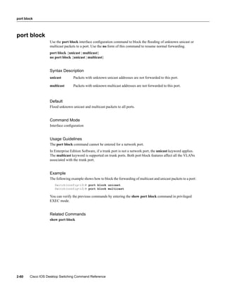 port block




port block
                   Use the port block interface conﬁguration command to block the ﬂooding of unknown unicast or
                   multicast packets to a port. Use the no form of this command to resume normal forwarding.
                   port block {unicast | multicast}
                   no port block {unicast | multicast}


                   Syntax Description
                   unicast         Packets with unknown unicast addresses are not forwarded to this port.

                   multicast       Packets with unknown multicast addresses are not forwarded to this port.



                   Default
                   Flood unknown unicast and multicast packets to all ports.


                   Command Mode
                   Interface conﬁguration


                   Usage Guidelines
                   The port block command cannot be entered for a network port.
                   In Enterprise Edition Software, if a trunk port is not a network port, the unicast keyword applies.
                   The multicast keyword is supported on trunk ports. Both port block features affect all the VLANs
                   associated with the trunk port.


                   Example
                   The following example shows how to block the forwarding of multicast and unicast packets to a port:
                      Switch(config-if)# port block unicast
                      Switch(config-if)# port block multicast

                   You can verify the previous commands by entering the show port block command in privileged
                   EXEC mode.


                   Related Commands
                   show port block




2-60    Cisco IOS Desktop Switching Command Reference
 