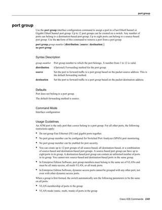 port group




port group
             Use the port group interface conﬁguration command to assign a port to a Fast EtherChannel or
             Gigabit EtherChannel port group. Up to 12 port groups can be created on a switch. Any number of
             ports can belong to a destination-based port group. Up to eight ports can belong to a source-based
             port group. Use the no form of this command to remove a port from a port group.
             port group group-number [distribution {source | destination}]
             no port group


             Syntax Description
             group-number      Port group number to which the port belongs. A number from 1 to 12 is valid.
             distribution      (Optional) Forwarding method for the port group.
             source            Set the port to forward trafﬁc to a port group based on the packet source address. This is
                               the default forwarding method.
             destination       Set the port to forward trafﬁc to a port group based on the packet destination address.


             Defaults
             Port does not belong to a port group.
             The default forwarding method is source.


             Command Mode
             Interface conﬁguration


             Usage Guidelines
             An ATM port is the only port that cannot belong to a port group. For all other ports, the following
             restrictions apply:
             •   Do not group Fast Ethernet (FE) and gigabit ports together.
             •   No port group member can be conﬁgured for Switched Port Analyzer (SPAN) port monitoring.
             •   No port group member can be enabled for port security.
             •   You can create up to 12 port groups of all source-based, all destination-based, or a combination
                 of source-based and destination-based port groups. A source-based port group can have up to
                 eight ports in its group. A destination-based port group can contain an unlimited number of ports
                 in its group. You cannot mix source-based and destination-based ports in the same group.
             •   In Enterprise Edition Software, port group members must belong to the same set of VLANs and
                 must be all static-access, all multi-VLAN, or all trunk ports.
             •   In Enterprise Edition Software, dynamic-access ports cannot be grouped with any other port, not
                 even with other dynamic-access ports.
             When a group is ﬁrst formed, the switch automatically sets the following parameters to be the same
             on all ports:
             •   VLAN membership of ports in the group
             •   VLAN mode (static, multi, trunk) of ports in the group


                                                                                              Cisco IOS Commands 2-61
 