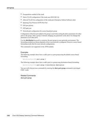 port group



                  •   Encapsulation method of the trunk
                  •   Native VLAN conﬁguration if the trunk uses IEEE 802.1Q
                  •   Allowed VLAN list conﬁguration of the trunk port (Enterprise Edition Software only)
                  •   Spanning-Tree Protocol (STP) Port Fast
                  •   STP port priority
                  •   STP path cost
                  •   Network port conﬁguration for source-based port group
                  Conﬁguration of the ﬁrst port added to the group is used when setting the above parameters for other
                  ports in the group. After a group is formed, changing any parameter in the above list changes the
                  parameter on all other ports.
                  Use the distribution keyword to customize the port group to your particular environment. The
                  forwarding method you choose depends on how your network is conﬁgured. However, source-based
                  forwarding works best for most network conﬁgurations.
                  This command is not supported on the ATM modules.


                  Examples
                  The following example shows how to add a port to a port group using the default source-based
                  forwarding:
                      Switch(config-if)# port group 1

                  The following example shows how to add a port to a group using destination-based forwarding:
                      Switch(config-if)# port group 2 distribution destination

                  You can verify the previous commands by entering the show port group command in privileged
                  EXEC mode.


                  Related Commands
                  show port group




2-62   Cisco IOS Desktop Switching Command Reference
 