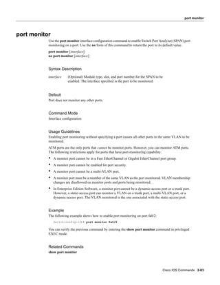 port monitor




port monitor
           Use the port monitor interface conﬁguration command to enable Switch Port Analyzer (SPAN) port
           monitoring on a port. Use the no form of this command to return the port to its default value.
           port monitor [interface]
           no port monitor [interface]


           Syntax Description
           interface     (Optional) Module type, slot, and port number for the SPAN to be
                         enabled. The interface speciﬁed is the port to be monitored.


           Default
           Port does not monitor any other ports.


           Command Mode
           Interface conﬁguration


           Usage Guidelines
           Enabling port monitoring without specifying a port causes all other ports in the same VLAN to be
           monitored.
           ATM ports are the only ports that cannot be monitor ports. However, you can monitor ATM ports.
           The following restrictions apply for ports that have port-monitoring capability:
           •   A monitor port cannot be in a Fast EtherChannel or Gigabit EtherChannel port group.
           •   A monitor port cannot be enabled for port security.
           •   A monitor port cannot be a multi-VLAN port.
           •   A monitor port must be a member of the same VLAN as the port monitored. VLAN membership
               changes are disallowed on monitor ports and ports being monitored.
           •   In Enterprise Edition Software, a monitor port cannot be a dynamic-access port or a trunk port.
               However, a static-access port can monitor a VLAN on a trunk port, a multi-VLAN port, or a
               dynamic-access port. The VLAN monitored is the one associated with the static-access port.


           Example
           The following example shows how to enable port monitoring on port fa0/2:
               Switch(config-if)# port monitor fa0/2

           You can verify the previous command by entering the show port monitor command in privileged
           EXEC mode.


           Related Commands
           show port monitor




                                                                                           Cisco IOS Commands 2-63
 