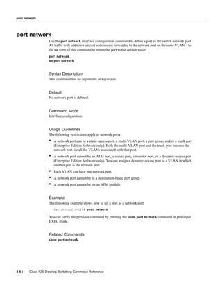 port network




port network
                  Use the port network interface conﬁguration command to deﬁne a port as the switch network port.
                  All trafﬁc with unknown unicast addresses is forwarded to the network port on the same VLAN. Use
                  the no form of this command to return the port to the default value.
                  port network
                  no port network


                  Syntax Description
                  This command has no arguments or keywords.


                  Default
                  No network port is deﬁned.


                  Command Mode
                  Interface conﬁguration


                  Usage Guidelines
                  The following restrictions apply to network ports:
                  •   A network port can be a static-access port, a multi-VLAN port, a port group, and/or a trunk port
                      (Enterprise Edition Software only). Both the multi-VLAN port and the trunk port become the
                      network port for all the VLANs associated with that port.
                  •   A network port cannot be an ATM port, a secure port, a monitor port, or a dynamic-access port
                      (Enterprise Edition Software only). You can assign a dynamic-access port to a VLAN in which
                      another port is the network port.
                  •   Each VLAN can have one network port.
                  •   A network port cannot be in a destination-based port group.
                  •   A network port cannot be on an ATM module.


                  Example
                  The following example shows how to set a port as a network port.
                      Switch(config-if)# port network

                  You can verify the previous command by entering the show port network command in privileged
                  EXEC mode.


                  Related Commands
                  show port network




2-64   Cisco IOS Desktop Switching Command Reference
 