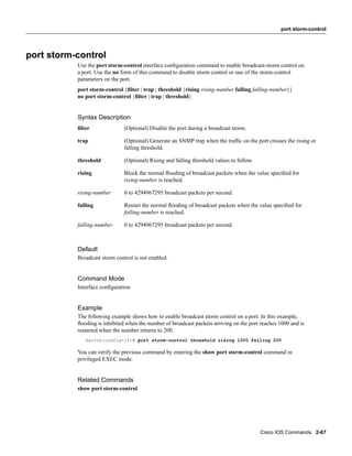 port storm-control




port storm-control
           Use the port storm-control interface conﬁguration command to enable broadcast-storm control on
           a port. Use the no form of this command to disable storm control or one of the storm-control
           parameters on the port.
           port storm-control {ﬁlter | trap | threshold {rising rising-number falling falling-number}}
           no port storm-control {ﬁlter | trap | threshold}


           Syntax Description
           ﬁlter               (Optional) Disable the port during a broadcast storm.

           trap                (Optional) Generate an SNMP trap when the trafﬁc on the port crosses the rising or
                               falling threshold.

           threshold           (Optional) Rising and falling threshold values to follow.

           rising              Block the normal ﬂooding of broadcast packets when the value speciﬁed for
                               rising-number is reached.

           rising-number       0 to 4294967295 broadcast packets per second.

           falling             Restart the normal ﬂooding of broadcast packets when the value speciﬁed for
                               falling-number is reached.

           falling-number      0 to 4294967295 broadcast packets per second.



           Default
           Broadcast storm control is not enabled.


           Command Mode
           Interface conﬁguration


           Example
           The following example shows how to enable broadcast storm control on a port. In this example,
           ﬂooding is inhibited when the number of broadcast packets arriving on the port reaches 1000 and is
           restarted when the number returns to 200.
              Switch(config-if)# port storm-control threshold rising 1000 falling 200

           You can verify the previous command by entering the show port storm-control command in
           privileged EXEC mode.


           Related Commands
           show port storm-control




                                                                                           Cisco IOS Commands 2-67
 