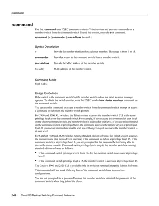 rcommand




rcommand
                  Use the rcommand user EXEC command to start a Telnet session and execute commands on a
                  member switch from the command switch. To end the session, enter the exit command.
                  rcommand {n | commander | mac-address hw-addr}


                  Syntax Description
                  n                 Provide the number that identiﬁes a cluster member. The range is from 0 to 15.

                  commander         Provides access to the command switch from a member switch.

                  mac-address       Provide the MAC address of the member switch.

                  hw-addr           MAC address of the member switch.



                  Command Mode
                  User EXEC


                  Usage Guidelines
                  If the switch is the command switch but the member switch n does not exist, an error message
                  appears. To obtain the switch number, enter the EXEC mode show cluster members command on
                  the command switch.
                  You can use this command to access a member switch from the command switch prompt or access
                  a command switch from the member switch prompt.
                  For 2900 and 3500 XL switches, the Telnet session accesses the member-switch CLI at the same
                  privilege level as on the command switch. For example, if you execute this command at user level
                  on the cluster command switch, the member switch is accessed at user level. If you use this command
                  on the command switch at privileged level, the command accesses the remote device at privileged
                  level. If you use an intermediate enable level lower than privileged, access to the member switch is
                  at user level.
                  For Catalyst 1900 and 2820 switches running standard edition software, the Telnet session accesses
                  the menu console (the menu-driven interface) if the command switch is at privilege level 15. If the
                  command switch is at privilege level 1, you are prompted for the password before being able to
                  access the menu console. Command switch privilege levels map to the member switches running
                  standard edition software as follows:
                  •   If the command switch privilege level is from 1 to 14, the member switch is accessed at privilege
                      level 1.
                  •   If the command switch privilege level is 15, the member switch is accessed at privilege level 15.
                  The Catalyst 1900 and 2820 CLI is available only on switches running Enterprise Edition Software.
                  This command will not work if the vty lines of the command switch have access-class
                  conﬁgurations.
                  You are not prompted for a password because the member switches inherited the password of the
                  command switch when they joined the cluster.




2-68   Cisco IOS Desktop Switching Command Reference
 