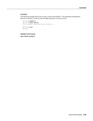 rcommand



Example
The following example shows how to start a session with member 3. All subsequent commands are
directed to member 3 until you enter the exit command or close the session.
   Switch# rcommand 3
   Switch-3# show version
   Cisco Internet Operating System Software ...
   ...
   Switch-3# exit
   Switch#



Related Commands
show cluster members




                                                                          Cisco IOS Commands 2-69
 