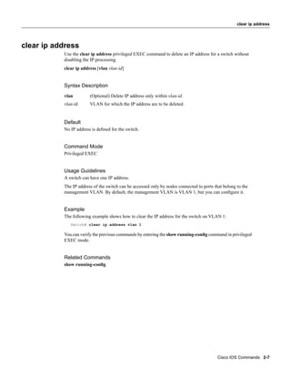 clear ip address




clear ip address
           Use the clear ip address privileged EXEC command to delete an IP address for a switch without
           disabling the IP processing.
           clear ip address [vlan vlan-id]


           Syntax Description
           vlan         (Optional) Delete IP address only within vlan-id.
           vlan-id      VLAN for which the IP address are to be deleted.


           Default
           No IP address is deﬁned for the switch.


           Command Mode
           Privileged EXEC


           Usage Guidelines
           A switch can have one IP address.
           The IP address of the switch can be accessed only by nodes connected to ports that belong to the
           management VLAN. By default, the management VLAN is VLAN 1, but you can conﬁgure it.


           Example
           The following example shows how to clear the IP address for the switch on VLAN 1:
              Switch# clear ip address vlan 1

           You can verify the previous commands by entering the show running-conﬁg command in privileged
           EXEC mode.


           Related Commands
           show running-conﬁg




                                                                                           Cisco IOS Commands 2-7
 