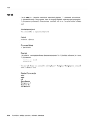 reset




reset
                   Use the reset VLAN database command to abandon the proposed VLAN database and remain in
                   VLAN database mode. This command resets the proposed database to the currently implemented
                   VLAN database on the switch. This command is available only in the Enterprise Edition Software.
                   reset


                   Syntax Description
                   This command has no arguments or keywords.


                   Default
                   No default is deﬁned.


                   Command Mode
                   VLAN database


                   Example
                   The following example shows how to abandon the proposed VLAN database and reset to the current
                   VLAN database:
                      Switch(vlan)# reset
                      Switch(vlan)#


                   You can verify the previous command by entering the show changes and show proposed commands
                   in VLAN database mode.


                   Related Commands
                   abort
                   apply
                   exit
                   show changes
                   show proposed
                   shutdown vlan
                   vlan database




2-70    Cisco IOS Desktop Switching Command Reference
 