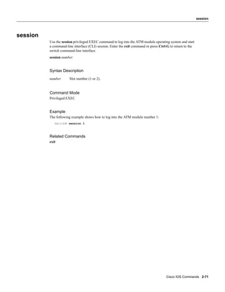 session




session
          Use the session privileged EXEC command to log into the ATM module operating system and start
          a command-line interface (CLI) session. Enter the exit command or press Ctrl-G to return to the
          switch command-line interface.
          session number


          Syntax Description
          number       Slot number (1 or 2).


          Command Mode
          Privileged EXEC


          Example
          The following example shows how to log into the ATM module number 1:
             Switch# session 1



          Related Commands
          exit




                                                                                      Cisco IOS Commands 2-71
 