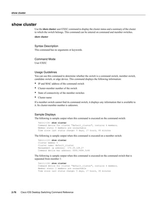 show cluster




show cluster
                  Use the show cluster user EXEC command to display the cluster status and a summary of the cluster
                  to which the switch belongs. This command can be entered on command and member switches.
                  show cluster


                  Syntax Description
                  This command has no arguments or keywords.


                  Command Mode
                  User EXEC


                  Usage Guidelines
                  You can use this command to determine whether the switch is a command switch, member switch,
                  candidate switch, or edge device. This command displays the following information:
                  •   IP and MAC address of the command switch
                  •   Cluster-member number of the switch
                  •   State of connectivity of the member switches
                  •   Cluster name
                  If a member switch cannot ﬁnd its command switch, it displays any information that is available to
                  it. Its cluster-member number is unknown.


                  Sample Displays
                  The following is sample output when this command is executed on the command switch:
                      Tahiti-24> show cluster
                      Command device for cluster "default_cluster", contains 6 members.
                      Member state: 0 members are unreachable
                      Time since last status change: 5 days, 17 hours, 45 minutes

                  The following is sample output when this command is executed on a member switch:
                      Tahiti-12> show cluster
                      Cluster member 5
                      Cluster name: default_cluster
                      Management ip address: 172.20.128.27
                      Command device mac address: 0050.5494.3c40

                  The following is sample output when this command is executed on the command switch that is
                  separated from member 1:
                      Tahiti-24> show cluster
                      Command device for cluster "default_cluster", contains 6 members.
                      Member state: 1 members are unreachable
                      Time since last status change: 5 days, 17 hours, 45 minutes




2-76   Cisco IOS Desktop Switching Command Reference
 