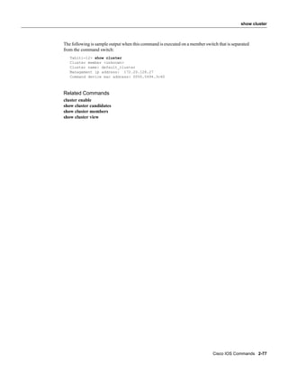 show cluster



The following is sample output when this command is executed on a member switch that is separated
from the command switch:
   Tahiti-12> show cluster
   Cluster member <unknown>
   Cluster name: default_cluster
   Management ip address: 172.20.128.27
   Command device mac address: 0050.5494.3c40



Related Commands
cluster enable
show cluster candidates
show cluster members
show cluster view




                                                                              Cisco IOS Commands 2-77
 