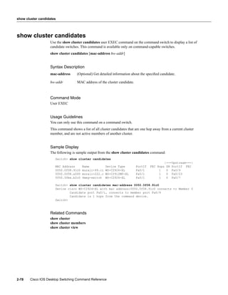 show cluster candidates




show cluster candidates
                   Use the show cluster candidates user EXEC command on the command switch to display a list of
                   candidate switches. This command is available only on command-capable switches.
                   show cluster candidates [mac-address hw-addr]


                   Syntax Description
                   mac-address      (Optional) Get detailed information about the speciﬁed candidate.

                   hw-addr          MAC address of the cluster candidate.



                   Command Mode
                   User EXEC


                   Usage Guidelines
                   You can only use this command on a command switch.
                   This command shows a list of all cluster candidates that are one hop away from a current cluster
                   member, and are not active members of another cluster.


                   Sample Display
                   The following is sample output from the show cluster candidates command:
                      Switch> show cluster candidates
                                                                                               |---Upstream---|
                      MAC Address       Name           Device Type          PortIf   FEC Hops   SN PortIf FEC
                      0050.0f08.91c0    murali-99.ci   WS-C2924-XL          Fa0/1         1     0 Fa0/9
                      0050.0f08.a500    murali-222.c   WS-C2912MF-XL        Fa0/1         1     0 Fa0/23
                      0050.50be.b2c0    4meg-switch    WS-C2924-XL          Fa0/1         1     0 Fa0/7

                      Switch> show cluster candidates mac-address 0050.0f08.91c0
                      Device cisco WS-C2924-XL with mac address:0050.0f08.91c0 connects to Member 0
                              Candidate port Fa0/1, connects to member port Fa0/9
                              Candidate is 1 hops from the command device.
                      Switch>



                   Related Commands
                   show cluster
                   show cluster members
                   show cluster view




2-78   Cisco IOS Desktop Switching Command Reference
 
