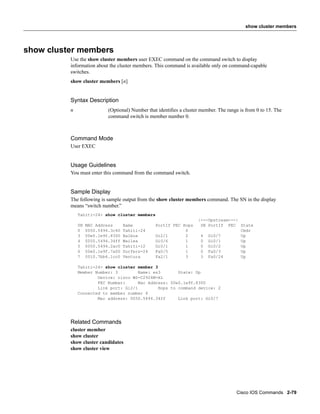 show cluster members




show cluster members
          Use the show cluster members user EXEC command on the command switch to display
          information about the cluster members. This command is available only on command-capable
          switches.
          show cluster members [n]


          Syntax Description
          n                 (Optional) Number that identiﬁes a cluster member. The range is from 0 to 15. The
                            command switch is member number 0.



          Command Mode
          User EXEC


          Usage Guidelines
          You must enter this command from the command switch.


          Sample Display
          The following is sample output from the show cluster members command. The SN in the display
          means “switch number.”
              Tahiti-24> show cluster members
                                                                     |---Upstream---|
              SN   MAC Address      Name          PortIf FEC Hops     SN PortIf FEC State
              0    0050.5494.3c40   Tahiti-24                 0                       Cmdr
              3    00e0.1e9f.8300   Balboa        Gi2/1       2       4 Gi0/7         Up
              4    0050.5494.34ff   Wailea        Gi0/6       1       0 Gi0/1         Up
              5    0050.5494.2ac0   Tahiti-12     Gi0/1       1       0 Gi0/2         Up
              6    00e0.1e9f.7a00   Surfers-24    Fa0/5       1       0 Fa0/3         Up
              7    0010.7bb6.1cc0   Ventura       Fa2/1       3       3 Fa0/24        Up

              Tahiti-24> show cluster member 3
              Member Number: 3         Name: es3       State: Up
                      Device: cisco WS-C2924M-XL
                      FEC Number:      Mac Address: 00e0.1e9f.8300
                      Link port: Gi2/1         Hops to command device: 2
              Connected to member number 4
                      Mac address: 0050.5494.34ff      Link port: Gi0/7




          Related Commands
          cluster member
          show cluster
          show cluster candidates
          show cluster view




                                                                                       Cisco IOS Commands 2-79
 