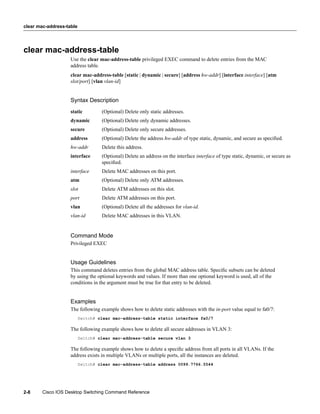 clear mac-address-table




clear mac-address-table
                    Use the clear mac-address-table privileged EXEC command to delete entries from the MAC
                    address table.
                    clear mac-address-table [static | dynamic | secure] [address hw-addr] [interface interface] [atm
                    slot/port] [vlan vlan-id]


                    Syntax Description
                    static         (Optional) Delete only static addresses.
                    dynamic        (Optional) Delete only dynamic addresses.
                    secure         (Optional) Delete only secure addresses.
                    address        (Optional) Delete the address hw-addr of type static, dynamic, and secure as speciﬁed.
                    hw-addr        Delete this address.
                    interface      (Optional) Delete an address on the interface interface of type static, dynamic, or secure as
                                   speciﬁed.
                    interface      Delete MAC addresses on this port.
                    atm            (Optional) Delete only ATM addresses.
                    slot           Delete ATM addresses on this slot.
                    port           Delete ATM addresses on this port.
                    vlan           (Optional) Delete all the addresses for vlan-id.
                    vlan-id        Delete MAC addresses in this VLAN.


                    Command Mode
                    Privileged EXEC


                    Usage Guidelines
                    This command deletes entries from the global MAC address table. Speciﬁc subsets can be deleted
                    by using the optional keywords and values. If more than one optional keyword is used, all of the
                    conditions in the argument must be true for that entry to be deleted.


                    Examples
                    The following example shows how to delete static addresses with the in-port value equal to fa0/7:
                          Switch# clear mac-address-table static interface fa0/7

                    The following example shows how to delete all secure addresses in VLAN 3:
                          Switch# clear mac-address-table secure vlan 3

                    The following example shows how to delete a speciﬁc address from all ports in all VLANs. If the
                    address exists in multiple VLANs or multiple ports, all the instances are deleted.
                          Switch# clear mac-address-table address 0099.7766.5544




2-8     Cisco IOS Desktop Switching Command Reference
 