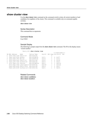 show cluster view




show cluster view
                      Use the show cluster view command on the command switch to show all current members of and
                      candidates for neighbors of the cluster. This command is available only on command-capable
                      switches.
                      show cluster view


                      Syntax Description
                      This command has no arguments.


                      Command Mode
                      User EXEC


                      Sample Display
                      The following is sample output from the show cluster view command. The SN in the display means
                      “switch number.”
                         Tahiti-24> show cluster view
                                                                         |---Upstream---|
SN   MAC Address      Name           Device Type       PortIf   FEC Hops  SN PortIf FEC
0    0050.5494.3c40   Tahiti-24      WS-C3524-XL                     0
3    00e0.1e9f.8300   Balboa         WS-C2924M-XL      Gi2/1         2     4   Gi0/7
4    0050.5494.34ff   Wailea         WS-C3508G-XL      Gi0/6         1     0   Gi0/1
5    0050.5494.2ac0   Tahiti-12      WS-C3512-XL       Gi0/2         2     4   Gi0/8
6    00e0.1e9f.7a00   Surfers-24     WS-C2924-XL       Fa0/5         1     0   Fa0/3
7    0010.7bb6.1cc0   Ventura        WS-C2912MF-XL     Fa2/1         3     3   Fa0/24
     0010.0de0.75d4   zuma-alpha-2   WS-C2924-XL       Fa0/20        1     0   Fa0/24
     00e0.1e9f.8c00   Tahiti-24-2    WS-C2912-XL       Fa0/4         1     0   Fa0/7
     00e0.1e9f.8c40   Surfers-12-1   WS-C2912-XL       Fa0/1         1     0   Fa0/9




                      Related Commands
                      show cluster candidates
                      show cluster members




2-80     Cisco IOS Desktop Switching Command Reference
 