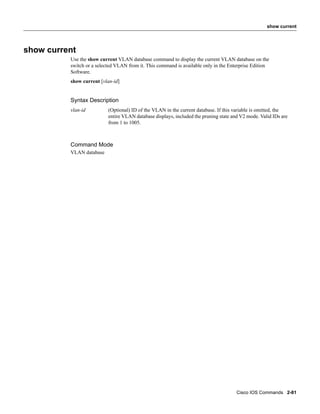 show current




show current
          Use the show current VLAN database command to display the current VLAN database on the
          switch or a selected VLAN from it. This command is available only in the Enterprise Edition
          Software.
          show current [vlan-id]


          Syntax Description
          vlan-id          (Optional) ID of the VLAN in the current database. If this variable is omitted, the
                           entire VLAN database displays, included the pruning state and V2 mode. Valid IDs are
                           from 1 to 1005.



          Command Mode
          VLAN database




                                                                                       Cisco IOS Commands 2-81
 