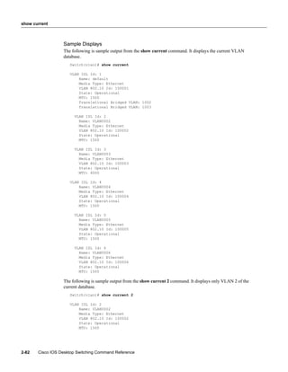 show current



                  Sample Displays
                  The following is sample output from the show current command. It displays the current VLAN
                  database.
                     Switch(vlan)# show current

                     VLAN ISL Id: 1
                         Name: default
                         Media Type: Ethernet
                         VLAN 802.10 Id: 100001
                         State: Operational
                         MTU: 1500
                         Translational Bridged VLAN: 1002
                         Translational Bridged VLAN: 1003

                       VLAN ISL Id: 2
                         Name: VLAN0002
                         Media Type: Ethernet
                         VLAN 802.10 Id: 100002
                         State: Operational
                         MTU: 1500

                       VLAN ISL Id: 3
                         Name: VLAN0003
                         Media Type: Ethernet
                         VLAN 802.10 Id: 100003
                         State: Operational
                         MTU: 4000

                     VLAN ISL Id: 4
                         Name: VLAN0004
                         Media Type: Ethernet
                         VLAN 802.10 Id: 100004
                         State: Operational
                         MTU: 1500

                       VLAN ISL Id: 5
                         Name: VLAN0005
                         Media Type: Ethernet
                         VLAN 802.10 Id: 100005
                         State: Operational
                         MTU: 1500

                       VLAN ISL Id: 6
                         Name: VLAN0006
                         Media Type: Ethernet
                         VLAN 802.10 Id: 100006
                         State: Operational
                         MTU: 1500

                  The following is sample output from the show current 2 command. It displays only VLAN 2 of the
                  current database.
                     Switch(vlan)# show current 2

                     VLAN ISL Id: 2
                         Name: VLAN0002
                         Media Type: Ethernet
                         VLAN 802.10 Id: 100002
                         State: Operational
                         MTU: 1500




2-82   Cisco IOS Desktop Switching Command Reference
 