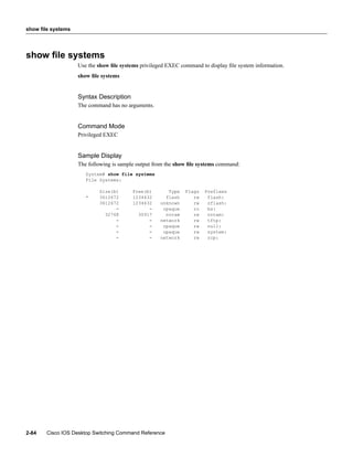 show file systems




show ﬁle systems
                    Use the show ﬁle systems privileged EXEC command to display ﬁle system information.
                    show ﬁle systems


                    Syntax Description
                    The command has no arguments.


                    Command Mode
                    Privileged EXEC


                    Sample Display
                    The following is sample output from the show ﬁle systems command:
                       System# show file systems
                       File Systems:

                            Size(b)       Free(b)       Type   Flags   Prefixes
                       *    3612672       1234432      flash      rw    flash:
                            3612672       1234432    unknown      rw    zflash:
                                  -             -     opaque      ro    bs:
                              32768         30917      nvram      rw    nvram:
                                  -             -    network      rw    tftp:
                                  -             -     opaque      rw    null:
                                  -             -     opaque      rw    system:
                                  -             -    network      rw    rcp:




2-84   Cisco IOS Desktop Switching Command Reference
 