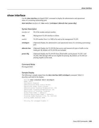 show interface




show interface
           Use the show interface privileged EXEC command to display the administrative and operational
           status of a switching (nonrouting) port.
           show interface interface-id | vlan number [switchport [allowed-vlan | prune-elig]]


           Syntax Description
           interface-id      ID of the module and port number.

           vlan              Management VLAN interface to follow.

           number            VLAN number from 1 to 1000 to be used as the management VLAN.

           switchport        (Optional) Display the administrative and operational status of a switching (nonrouting)
                             port.

           allowed-vlan      (Optional) Display the VLAN IDs that receive and transmit all types of trafﬁc on the
                             trunk port. By default, all VLAN IDs are included.

           prune-elig        (Optional) Display the VLAN ID whose ﬂood trafﬁc can be pruned. VLAN 1 and
                             VLANs 1002 through 1005 are not eligible for pruning. By default, no VLANs are
                             pruning eligible on the trunk.



           Command Mode
           Privileged EXEC


           Sample Display
           The following is sample output from the show interface fa0/2 switchport command. Table 2-1
           describes each ﬁeld in the display.
              Switch# show interface fa0/2 switchport
              Name: fa0/2
              Switchport: Enabled
              Administrative Mode: Static Access
              Operational Mode: Static Access
              Administrative Trunking Encapsulation: ISL
              Operational Trunking Encapsulation: ISL
              Negotiation of Trunking: Disabled
              Access Mode VLAN: 1 (default)
              Trunking Native Mode VLAN: 1 (default)
              Trunking VLANs Enabled: 1-30, 50, 100-1005
              Pruning VLANs Enabled: NONE

              Priority for untagged frames: 0




                                                                                          Cisco IOS Commands 2-85
 