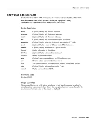 show mac-address-table




show mac-address-table
          Use the show mac-address-table privileged EXEC command to display the MAC address table.
          show mac-address-table [static | dynamic | secure | self | aging-time | count]
          [address hw-addr] [interface interface] [atm slot/port][vlan vlan-id]


          Syntax Description
          static            (Optional) Display only the static addresses.
          dynamic           (Optional) Display only the dynamic addresses.
          secure            (Optional) Display only the secure addresses.
          self              (Optional) Display only addresses added by the switch itself.
          aging-time        (Optional) Display aging-time for dynamic addresses for all VLANs.
          count             (Optional) Display a count for different kinds of MAC addresses.
          address           (Optional) Display information for a speciﬁc address.
          hw-addr           Display information for this address.
          interface         (Optional) Display addresses for a speciﬁc port.
          interface         Display addresses for this port.
          atm               (Optional) Add dynamic addresses to ATM module slot/port.
          slot              Dynamic address is associated with slot 1 or 2.
          port              Add dynamic addresses to this port, which is always 0 for an ATM interface.
          vlan              (Optional) Display addresses for a speciﬁc VLAN.
          vlan-id           Display addresses for this VLAN.


          Command Mode
          Privileged EXEC


          Usage Guidelines
          This command displays the MAC address table for the switch. Speciﬁc views can be deﬁned by
          using the optional keywords and values. If more than one optional keyword is used, then all of the
          conditions must be true in order for that entry to be displayed.




                                                                                            Cisco IOS Commands 2-87
 