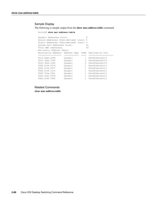 show mac-address-table



                  Sample Display
                  The following is sample output from the show mac-address-table command:
                     Switch# show mac-address-table

                     Dynamic Addresses Count:               9
                     Secure Addresses (User-defined) Count: 0
                     Static Addresses (User-defined) Count: 0
                     System Self Addresses Count:           41
                     Total MAC addresses:                   50
                     Non-static Address Table:
                     Destination Address Address Type VLAN Destination Port
                     ------------------- ------------ ---- --------------------
                     0010.0de0.e289       Dynamic          1 FastEthernet0/1
                     0010.7b00.1540       Dynamic          2 FastEthernet0/5
                     0010.7b00.1545       Dynamic          2 FastEthernet0/5
                     0060.5cf4.0076       Dynamic          1 FastEthernet0/1
                     0060.5cf4.0077       Dynamic          1 FastEthernet0/1
                     0060.5cf4.1315       Dynamic          1 FastEthernet0/1
                     0060.70cb.f301       Dynamic          1 FastEthernet0/1
                     00e0.1e42.9978       Dynamic          1 FastEthernet0/1
                     00e0.1e9f.3900       Dynamic          1 FastEthernet0/1



                  Related Commands
                  clear mac-address-table




2-88   Cisco IOS Desktop Switching Command Reference
 