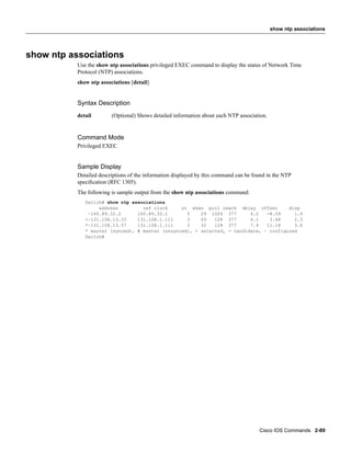 show ntp associations




show ntp associations
           Use the show ntp associations privileged EXEC command to display the status of Network Time
           Protocol (NTP) associations.
           show ntp associations [detail]


           Syntax Description
           detail        (Optional) Shows detailed information about each NTP association.


           Command Mode
           Privileged EXEC


           Sample Display
           Detailed descriptions of the information displayed by this command can be found in the NTP
           speciﬁcation (RFC 1305).
           The following is sample output from the show ntp associations command:
              Switch# show ntp associations
                   address         ref clock     st when poll reach delay offset        disp
               ~160.89.32.2      160.89.32.1       5    29 1024 377       4.2   -8.59     1.6
              +~131.108.13.33    131.108.1.111     3    69   128 377      4.1    3.48     2.3
              *~131.108.13.57    131.108.1.111     3    32   128 377      7.9   11.18     3.6
              * master (synced), # master (unsynced), + selected, - candidate, ~ configured
              Switch#




                                                                                       Cisco IOS Commands 2-89
 