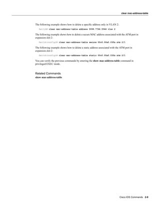 clear mac-address-table



The following example shows how to delete a speciﬁc address only in VLAN 2:
   Switch# clear mac-address-table address 0099.7766.5544 vlan 2

The following example shows how to delete a secure MAC address associated with the ATM port in
expansion slot 2:
   Switch(config)# clear mac-address-table secure 00c0.00a0.03fa atm 2/1

The following example shows how to delete a static address associated with the ATM port in
expansion slot 2:
   Switch(config)# clear mac-address-table static 00c0.00a0.03fa atm 2/1

You can verify the previous commands by entering the show mac-address-table command in
privileged EXEC mode.


Related Commands
show mac-address-table




                                                                              Cisco IOS Commands 2-9
 