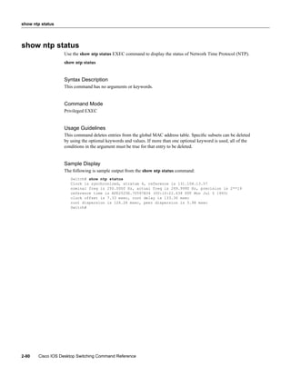 show ntp status




show ntp status
                  Use the show ntp status EXEC command to display the status of Network Time Protocol (NTP).
                  show ntp status


                  Syntax Description
                  This command has no arguments or keywords.


                  Command Mode
                  Privileged EXEC


                  Usage Guidelines
                  This command deletes entries from the global MAC address table. Speciﬁc subsets can be deleted
                  by using the optional keywords and values. If more than one optional keyword is used, all of the
                  conditions in the argument must be true for that entry to be deleted.


                  Sample Display
                  The following is sample output from the show ntp status command:
                     Switch# show ntp status
                     Clock is synchronized, stratum 4, reference is 131.108.13.57
                     nominal freq is 250.0000 Hz, actual freq is 249.9990 Hz, precision is 2**19
                     reference time is AFE2525E.70597B34 (00:10:22.438 PDT Mon Jul 5 1993)
                     clock offset is 7.33 msec, root delay is 133.36 msec
                     root dispersion is 126.28 msec, peer dispersion is 5.98 msec
                     Switch#




2-90   Cisco IOS Desktop Switching Command Reference
 