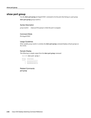 show port group




show port group
                  Use the show port group privileged EXEC command to list the ports that belong to a port group.
                  show port group [group-number]


                  Syntax Description
                  group-number      (Optional) Port group to which the port is assigned.



                  Command Mode
                  Privileged EXEC


                  Usage Guidelines
                  If the variable group-number is omitted, the show port group command displays all port groups on
                  the switch.


                  Sample Display
                  The following is sample output from the show port group command:
                     Switch# show port group 1

                     Group     Interface
                     -----     ---------------
                         1     FastEthernet0/1
                         1     FastEthernet0/4



                  Related Commands
                  port group




2-92   Cisco IOS Desktop Switching Command Reference
 