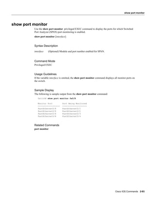 show port monitor




show port monitor
          Use the show port monitor privileged EXEC command to display the ports for which Switched
          Port Analyzer (SPAN) port monitoring is enabled.
          show port monitor [interface]


          Syntax Description
          interface    (Optional) Module and port number enabled for SPAN.


          Command Mode
          Privileged EXEC


          Usage Guidelines
          If the variable interface is omitted, the show port monitor command displays all monitor ports on
          the switch.


          Sample Display
          The following is sample output from the show port monitor command:
             Switch# show port monitor fa0/8

             Monitor Port           Port Being Monitored
             ------------------     --------------------
             FastEthernet0/8        FastEthernet0/1
             FastEthernet0/8        FastEthernet0/2
             FastEthernet0/8        FastEthernet0/3
             FastEthernet0/8        FastEthernet0/4



          Related Commands
          port monitor




                                                                                        Cisco IOS Commands 2-93
 