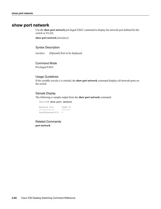 show port network




show port network
                    Use the show port network privileged EXEC command to display the network port deﬁned for the
                    switch or VLAN.
                    show port network [interface]


                    Syntax Description
                    interface   (Optional) Port to be displayed.


                    Command Mode
                    Privileged EXEC


                    Usage Guidelines
                    If the variable interface is omitted, the show port network command displays all network ports on
                    the switch.


                    Sample Display
                    The following is sample output from the show port network command:
                       Switch# show port network

                       Network Port         VLAN ID
                       ------------         -------
                       FastEthernet0/11     1



                    Related Commands
                    port network




2-94   Cisco IOS Desktop Switching Command Reference
 