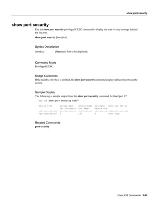 show port security




show port security
           Use the show port security privileged EXEC command to display the port security settings deﬁned
           for the port.
           show port security [interface]


           Syntax Description
           interface          (Optional) Port to be displayed.



           Command Mode
           Privileged EXEC


           Usage Guidelines
           If the variable interface is omitted, the show port security command displays all secure ports on the
           switch.


           Sample Display
           The following is sample output from the show port security command for ﬁxed port 07:
              Switch# show port security fa0/7

              Secure Port          Secure Addr       Secure Addr     Security   Security Action
                                   Cnt (Current)     Cnt (Max)       Reject Cnt
              ---------------      -------------     -----------     ---------- ----------------
              FastEthernet0/7      0                 132             0          Send Trap



           Related Commands
           port security




                                                                                            Cisco IOS Commands 2-95
 