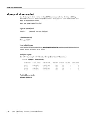 show port storm-control




show port storm-control
                   Use the show port storm-control privileged EXEC command to display the rising and falling
                   thresholds for broadcast storm control. This command also displays the action that the switch takes
                   when the thresholds are reached.
                   show port storm-control [interface]


                   Syntax Description
                   interface      (Optional) Port to be displayed.



                   Command Mode
                   Privileged EXEC


                   Usage Guidelines
                   If the variable interface is omitted, the show port storm-control command displays broadcast storm
                   control settings on all ports on the switch.


                   Sample Display
                   The following is sample output from the show port storm-control command:
                      Switch# show port storm-control

                          Interface     Filter State     Trap State        Rising   Falling    Current    Traps Sent
                          ---------     -------------    -------------     ------   -------    -------    ----------
                          Fa0/1         <inactive>       <inactive>          1000       200          0             0
                          Fa0/2         <inactive>       <inactive>           500       250          0             0
                          Fa0/3         <inactive>       <inactive>           500       250          0             0
                          Fa0/4         <inactive>       <inactive>           500       250          0             0



                   Related Commands
                   port storm-control




2-96   Cisco IOS Desktop Switching Command Reference
 