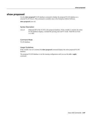 show proposed




show proposed
         Use the show proposed VLAN database command to display the proposed VLAN database or a
         selected VLAN from it. This command is available only in the Enterprise Edition Software.
         show proposed [vlan-id]


         Syntax Description
         vlan-id      (Optional) ID of the VLAN in the proposed database. If this variable is omitted, the entire
                      VLAN database displays, included the pruning state and V2 mode. Valid IDs are from
                      1 to 1005.



         Command Mode
         VLAN database


         Usage Guidelines
         If the variable vlan-id is omitted, the show proposed command displays the entire proposed VLAN
         database.
         The proposed VLAN database is not the running conﬁguration until you use the exit or apply
         command.




                                                                                        Cisco IOS Commands 2-97
 