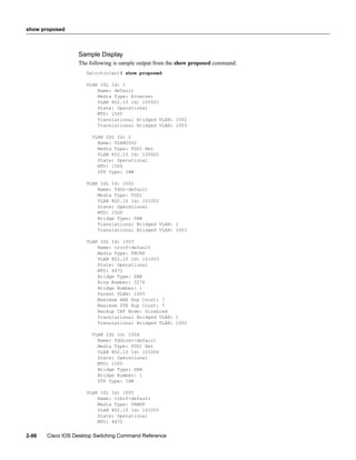show proposed



                  Sample Display
                  The following is sample output from the show proposed command:
                     Switch(vlan)# show proposed

                     VLAN ISL Id: 1
                         Name: default
                         Media Type: Ethernet
                         VLAN 802.10 Id: 100001
                         State: Operational
                         MTU: 1500
                         Translational Bridged VLAN: 1002
                         Translational Bridged VLAN: 1003

                       VLAN ISL Id: 2
                         Name: VLAN0002
                         Media Type: FDDI Net
                         VLAN 802.10 Id: 100002
                         State: Operational
                         MTU: 1500
                         STP Type: IBM

                     VLAN ISL Id: 1002
                         Name: fddi-default
                         Media Type: FDDI
                         VLAN 802.10 Id: 101002
                         State: Operational
                         MTU: 1500
                         Bridge Type: SRB
                         Translational Bridged VLAN: 1
                         Translational Bridged VLAN: 1003

                     VLAN ISL Id: 1003
                         Name: trcrf-default
                         Media Type: TRCRF
                         VLAN 802.10 Id: 101003
                         State: Operational
                         MTU: 4472
                         Bridge Type: SRB
                         Ring Number: 3276
                         Bridge Number: 1
                         Parent VLAN: 1005
                         Maximum ARE Hop Count: 7
                         Maximum STE Hop Count: 7
                         Backup CRF Mode: Disabled
                         Translational Bridged VLAN: 1
                         Translational Bridged VLAN: 1002

                       VLAN ISL Id: 1004
                         Name: fddinet-default
                         Media Type: FDDI Net
                         VLAN 802.10 Id: 101004
                         State: Operational
                         MTU: 1500
                         Bridge Type: SRB
                         Bridge Number: 1
                         STP Type: IBM

                     VLAN ISL Id: 1005
                         Name: trbrf-default
                         Media Type: TRBRF
                         VLAN 802.10 Id: 101005
                         State: Operational
                         MTU: 4472


2-98   Cisco IOS Desktop Switching Command Reference
 