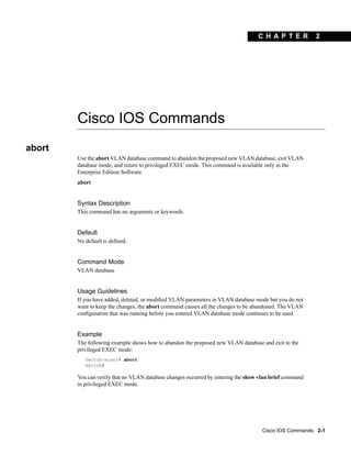 C H A PT ER           2




        Cisco IOS Commands
abort
        Use the abort VLAN database command to abandon the proposed new VLAN database, exit VLAN
        database mode, and return to privileged EXEC mode. This command is available only in the
        Enterprise Edition Software.
        abort


        Syntax Description
        This command has no arguments or keywords.


        Default
        No default is deﬁned.


        Command Mode
        VLAN database


        Usage Guidelines
        If you have added, deleted, or modiﬁed VLAN parameters in VLAN database mode but you do not
        want to keep the changes, the abort command causes all the changes to be abandoned. The VLAN
        conﬁguration that was running before you entered VLAN database mode continues to be used.


        Example
        The following example shows how to abandon the proposed new VLAN database and exit to the
        privileged EXEC mode:
           Switch(vlan)# abort
           Switch#

        You can verify that no VLAN database changes occurred by entering the show vlan brief command
        in privileged EXEC mode.




                                                                                    Cisco IOS Commands 2-1
 
