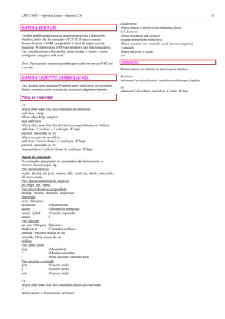 LMPT/NPC – Apostila Linux – Bueno.A.D.                                                                                                10

                                                                      cd diretório
SAMBA SERVER                                                          #Para mudar o diretório(na máquina client)
                                                                      lcd diretório
Um dos padrões para troca de arquivos pela rede é dado pelo           #Para renomear um arquivo
NetBios, sobre ele foi montado o TCP-IP. Posteriormente               rename nomeVelho nomeNovo
desenvolveu-se o SMB, que permite a troca de arquivos com             #Para executar um comando local (na sua máquina)
máquinas Windows pois o NFS do windows não funciona direito.          !comando
Para instalar um servidor samba, basta instalar o samba e então       #Para encerrar a seção
configurar o arquivo smb.conf.                                        exit

Dica: Para copiar arquivos grandes que estão em um zip FAT, use       SMBMOUNT
o mcopy.
                                                                      Permite montar um diretório de uma máquina windows.

                                                                      Protótipo:
SAMBA CLIENTE (SMBCLIENT)                                             smbmount //servidor/diretorio /mnt/diretorioMontagem [opções]
Para acessar uma máquina Windows use o smbclient, os exemplos
                                                                      Ex:
abaixo mostram como se conectar com uma máquina windows.              smbmount //silicio/home /mnt/silicio -U andre -W lmpt

Para se conectar
Ex:
#Para obter uma lista dos comandos do smbclient
smbclient --help
#Para obter help completo
man smbclient
#Para obter uma lista dos diretórios compartilhados no #silicio
smbclient -L silicio -U seuLogin -W lmpt
passwd: sua senha no NT
#Para se conectar ao silicio
smbclient 'siliciohome' -U seuLogin -W lmpt
passwd: sua senha no NT
#ou smbclient siliciohome -U seuLogin -W lmpt

Depois de conectado
Os comandos que podem ser executados são basicamente os
mesmos de uma seção ftp.
Para movimentação:
ls, dir, du, lcd, cd, pwd, rename, del, open, rm, mkdir, md, rmdir,
rd, more, mask,
Para upload/download de arquivos
get, mget, put, mput,
Para ativar/desativar propriedade
prompt, recurse, translate, lowercase,
Impressão
print <filename>
printmode             #Mostra modo
queue                 #Mostra fila impressão
cancel <jobid>        #Cancela impressão
newer                 #
Para backups
tar <c|x>[IXbgan] <filename>
blocksize n           #Tamanho do bloco
tarmode #Mostra modos do tar
setmode, #Seta modos do tar
archive,
Para obter ajuda
help                  #Mostra help
?                     #Mostra comandos
!                     #Para executar comando local
Para encerrar a conexão
quit                  #Encerra seção
q                     #Encerra seção
exit                  #Encerra seção

Ex:
#Para obter uma lista dos comandos depois de conectado
?
#Para mudar o diretório (no servidor)
 
