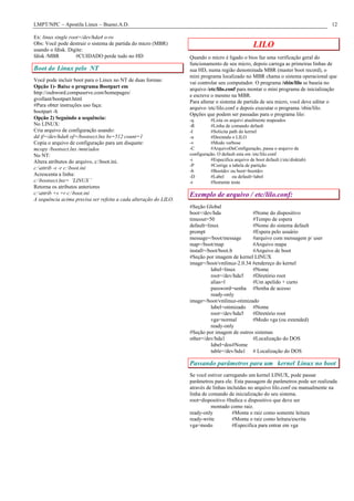 LMPT/NPC – Apostila Linux – Bueno.A.D.                                                                                            12

Ex: linux single root=/dev/hda4 o-ro
Obs: Você pode destruir o sistema de partida do micro (MBR)
usando o fdisk. Digite:
                                                                                                  LILO
fdisk /MBR          #CUIDADO perde tudo no HD                     Quando o micro é ligado o bios faz uma verificação geral do
                                                                  funcionamento de seu micro, depois carrega as primeiras linhas de
Boot do Linux pelo NT                                             sua HD, numa região denominada MBR (master boot record), o
                                                                  mini programa localizado no MBR chama o sistema operacional que
Você pode incluir boot para o Linux no NT de duas formas:
                                                                  vai controlar seu computador. O programa /sbin/lilo se baseia no
Opção 1)- Baixe o programa Bootpart em
                                                                  arquivo /etc/lilo.conf para montar o mini programa de inicialização
http://ouhword.compuserve.com/homepages/
                                                                  e escreve o mesmo na MBR.
gvollant/bootpart.html
                                                                  Para alterar o sistema de partida de seu micro, você deve editar o
#Para obter instruções uso faça:
                                                                  arquivo /etc/lilo.conf e depois executar o programa /sbin/lilo.
bootpart -h
                                                                  Opções que podem ser passadas para o programa lilo:
Opção 2) Seguindo a sequência:                                    -q        #Lista os arquivi atualmente mapeados
No LINUX:                                                         -R        #Linha de comando default
Cria arquivo de configuração usando:                              -I        #Solicita path do kernel
dd if=/dev/hda6 of=/bootsect.lnx bs=512 count=1                   -u        #Desintala o LILO
Copia o arquivo de configuração para um disquete:                 -v        #Modo verbose
mcopy /bootsect.lnx /mnt/ados                                     -C        #ArquivoDeConfiguração, passa o arquivo de
No NT:                                                            configuração. O default esta em /etc/lilo.conf
Altera atributos do arquivo, c:boot.ini.                         -i        #Especifica arquivo de boot default (/etc/disktab)
                                                                  -P        #Corrige a tabela de partição
c:attrib -s -r c:boot.ini
                                                                  -b        #Bootdev ou boot=bootdev
Acrescenta a linha:                                               -D        #Label     ou default=label
c:bootsect.lnx= ¨LINUX ¨                                         -t        #Somente testa
Retorna os atributos anteriores
c:attrib +s +r c:boot.ini                                       Exemplo de arquivo / etc/lilo.conf:
A sequência acima precisa ser refeita a cada alteração do LILO.
                                                                  #Seção Global
                                                                  boot=/dev/hda              #Nome do dispositivo
                                                                  timeout=50                 #Tempo de espera
                                                                  default=linux              #Nome do sistema default
                                                                  prompt                     #Espera pelo usuário
                                                                  message=/boot/message      #arquivo com mensagem p/ user
                                                                  map=/boot/map              #Arquivo mapa
                                                                  install=/boot/boot.b       #Arquivo de boot
                                                                  #Seção por imagem de kernel LINUX
                                                                  image=/boot/vmlinuz-2.0.34 #endereço do kernel
                                                                            label=linux      #Nome
                                                                            root=/dev/hda5   #Diretório root
                                                                            alias=l          #Um apelido + curto
                                                                            password=senha #Senha de acesso
                                                                            ready-only
                                                                  image=/boot/vmlinuz-otimizado
                                                                            label=otimizado #Nome
                                                                            root=/dev/hda5   #Diretório root
                                                                            vga=normal       #Modo vga (ou extended)
                                                                            ready-only
                                                                  #Seção por imagem de outros sistemas
                                                                  other=/dev/hda1            #Localização do DOS
                                                                            label=dos#Nome
                                                                            table=/dev/hda1 # Localização do DOS

                                                                  Passando parâmetros para um kernel Linux no boot
                                                                  Se você estiver carregando um kernel LINUX, pode passar
                                                                  parâmetros para ele. Esta passagem de parâmetros pode ser realizada
                                                                  através de linhas incluídas no arquivo lilo.conf ou manualmente na
                                                                  linha de comando de inicialização do seu sistema.
                                                                  root=dispositivo #Indica o dispositivo que deve ser
                                                                            montado como raiz.
                                                                  ready-only          #Monta o raiz como somente leitura
                                                                  ready-write         #Monta o raiz como leitura/escrita
                                                                  vga=modo            #Especifica para entrar em vga
 