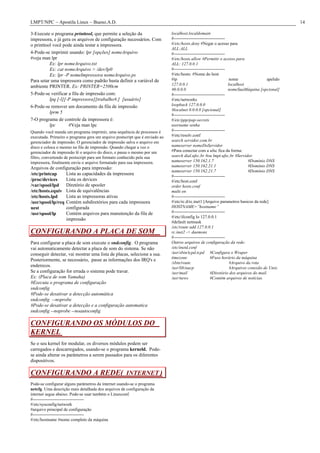 LMPT/NPC – Apostila Linux – Bueno.A.D.                                                                                                            14

3-Execute o programa printtool, que permite a seleção da                     localhost.localdomain
impressora, e já gera os arquivos de configuração necessários. Com           #------------------------------------
o printtool você pode ainda testar a impressora.                             #/etc/hosts.deny #Negar o acesso para
                                                                             ALL:ALL
4-Pode-se imprimir usando: lpr [opções] nomeArquivo                          #------------------------------------
#veja man lpr                                                                #/etc/hosts.allow #Permitir o acesso para
          Ex: lpr nomeArquivo.txt                                            ALL: 127.0.0.1
          Ex: cat nomeArquivo > /dev/lp0                                     #------------------------------------
          Ex: lpr -P nomeImpressora nomeArquivo.ps                           #/etc/hosts: #Nome do host
Para setar uma impressora como padrão basta definir a variável de            #ip                                    nome                apelido
                                                                             127.0.0.1                             localhost
ambiente PRINTER. Ex: PRINTER=2500cm
                                                                             #0.0.0.0                              nomeSuaMáquina [opcional]
5-Pode-se verificar a fila de impressão com:                                 #------------------------------------
          lpq [-l][-P impressora][trabalho#.] [usuário]                      #/etc/networks
6-Pode-se remover um documento da fila de impressão                          loopback 127.0.0.0
                                                                             #localnet 0.0.0.0 [opcional]
          lprm 5
                                                                             #------------------------------------
7-O programa de controle da impressora é:                                    #/etc/ppp/pap-secrets
          lpc       #Veja man lpc                                            username senha
Quando você manda um programa imprimir, uma sequência de processos é         #------------------------------------
executada. Primeiro o programa gera um arquivo postscript que é enviado ao   #/etc/resolv.conf
gerenciador de impressão. O gerenciador de impressão salva o arquivo em      search servidor.com.br
disco e coloca o mesmo na fila de impressão. Quando chegar a vez o           nameserver nomeDoServidor
gerenciador de impressão lê o arquivo do disco, e passa o mesmo por um       #Para conectar com a ufsc fica da forma:
filtro, convertendo de postscript para um formato conhecido pela sua         search dial.ufsc.br #ou lmpt.ufsc.br #Servidor
impressora, finalmente envia o arquivo formatado para sua impressora.        nameserver 150.162.1.7                           #Domínio DNS
                                                                             nameserver 150.162.21.1                          #Domínio DNS
Arquivos de configuração para impressão:
                                                                             nameserver 150.162.21.7                          #Domínio DNS
/etc/printcap     Lista as capacidades da impressora                         #------------------------------------
/proc/devices     Lista os devices                                           #/etc/host.conf
/var/spool/lpd Diretório de spooler                                          order hosts.conf
/etc/hosts.equiv Lista de equivalências                                      multi on
/etc/hosts.lpd    Lista as impressoras ativas                                #------------------------------------
/usr/spool/lp/req Contém subdiretórios para cada impressora                  #/etc/rc.d/rc.inet1 [Arquivo parametros basicos da rede]
uest              configurada                                                HOSTNAME=”hostname”
/usr/spool/lp     Contém arquivos para manutenção da fila de                 #------------------------------------
                                                                             #/etc/ifconfig lo 127.0.0.1
                  impressão
                                                                             #default netmask
                                                                             /etc/route add 127.0.0.1
CONFIGURANDO A PLACA DE SOM                                                  rc.inet2 -> daemons
                                                                             #------------------------------------
Para configurar a placa de som execute o sndconfig. O programa               Outros arquivos de configuração da rede:
vai automaticamente detectar a placa de som do sistema. Se não               /etc/inetd.conf
conseguir detectar, vai mostrar uma lista de placas, selecione a sua.        /usr/sbin/tcpd.tcpd #Configura o Wraper
                                                                             timezone                  #Fuso horário da máquina
Posteriormente, se necessário, passe as informações dos IRQ's e
                                                                             /sbin/route                            #Arquivo da rota
enderecos.                                                                   /usr/lib/uucp                          #Arquivos conexão de Unix.
Se a configuração for errada o sistema pode travar.                          /usr/mail                 #Diretório dos arquivos do mail.
Ex: (Placa de som Yamaha)                                                    /usr/news                 #Contém arquivos de notícias.
#Executa o programa de configuração
sndconfig
#Pode-se desativar a detecção automática
sndconfig --noprobe
#Pode-se desativar a detecção e a configuração automatica
sndconfig --noprobe --noautoconfig

CONFIGURANDO OS MÓDULOS DO
KERNEL
Se o seu kernel for modular, os diversos módulos podem ser
carregados e descarregados, usando-se o programa kerneld. Pode-
se ainda alterar os parâmetros a serem passados para os diferentes
dispositivos.

CONFIGURANDO A REDE( INTERNET )
Pode-se configurar alguns parâmetros da internet usando-se o programa
netcfg. Uma descrição mais detalhada dos arquivos de configuração da
internet segue abaixo. Pode-se usar também o Linuxconf.
#------------------------------------
#/etc/sysconfig/network
#arquivo principal de configuração
#------------------------------------
#/etc/hostname #nome completo da máquina
 