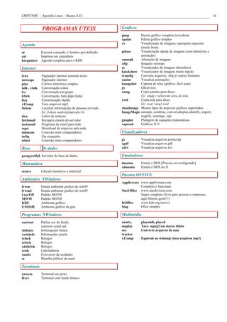LMPT/NPC – Apostila Linux – Bueno.A.D.                                                                                    16


               PROGRAMAS ÚTEIS                           Gráficos
                                                         gimp       Pacote gráfico completo (excelente
                                                         xpaint     Editor gráfico simples
Agenda                                                   xv         Visualização de imagens, operações especiais
                                                                    (muito bom)
at             Executa comando c/ horário pré-definido   gtksee     Visualização rápida de imagens (com diretórios e
cal            Imprime um calendário                                animação)
korganizer     Agenda completa para o KDE                xmorph     Alteração de imagens
                                                         xfig       Imagens vetorais
Internet                                                 ee         Visualizador de imagens (desenhos)
                                                         kuickshow Visualizador de imagens muito rápido
lynx           Paginador internet somente texto          transfig   Converte arquivos xfig p/ outros formatos
netscape       Paginador internet                        xanim      Visualiza animações
pine           Correio eletrônico simples                ksnapshot Captura de telas (gráfico, fácil usar)
talk , ytalk   Conversação a dois                        gv         Ghostview
irc            Conversação em grupo                      xmag       Copia janelas para disco
kSirk          Conversação, bate papo (kde)                         Ex: xmag->selecione área da tela
licq           Comunicação rápida                        xwd        Copia tela para disco
x11amp         Toca arquivos mp3                                    Ex: xwd >arq1.xwd
fwhois         Localiza informações de pessoas em todo   xloadimage Mostra tipos de arquivos graficos suportados
               Ex: fwhois andre@lmpt.ufsc.br             ImageMagic animate, combine, convert,display,identify, import,
slrn           Leitor de notícias                                   nogrify, montage, xep
fetchmail      Recupere emails do servidor               gnuplot    Plotagem de equações matematicas
metamail       Programa de email para rede               xspread    Gráficos X11
wget           Download de arquivos pela rede
minicom        Conexao entre computadores                Visualizadores
ncftp          Ftp avançado
telnet         Conexão entre computadores                gv           Visualiza arquivos postscript
                                                         xpdf         Visualiza arquivos pdf
Base           De dados                                  xdvi         Visualiza arquivos dvi

postgresSQL Servidor de base de dados                    Emuladores
Matemática                                               dosemu       Emula o DOS [Precisa ser configurado]
                                                         xdosemu      Emula o DOS no X
octave         Cálculo numérico e matricial
                                                         Pacotes OFFICE
Ambientes XWindows
                                                         Applixware www.applixware.com
fvwm           Emula ambiente grafico do win95                      Completo e funcional
fvwm2          Emula ambiente grafico do win95           StarOffice www.stardivision.com
LessTiff       Padrão MOTIF                                         Super completo (livre para pessoas e empresas,
MWM            Padrão MOTIF                                         aquí liberou geral!!!)
KDE            Ambiente gráfico                          KOffice    www.kde.org (novo)
GNOME          Ambiente gráfico da gnu                   Siag       Ofice simples

Programas XWindows                                       Multimídia
xsetroot       Define cor de fundo                       aumix,       playmidi, playcd
               xsetroot -solid red                       maplay       Toca mpeg2 em stereo 16bits
xlsfonts       Informações fontes                        sox          Converte arquivos de som
xwininfo       Informações janela                        tracker
rclock         Relogio                                   x11amp       Equivale ao winamp (toca arquivos mp3)
xclock         Relogio
xdaliclok      Relogio
xcalc          Calculadores
xunits         Conversor de unidades
sc             Planilha (difícel de usar)

Terminais
nxterm         Terminal em preto
Rxvt           Terminal com fundo branco
 