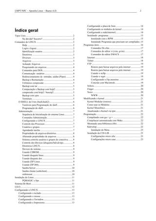 LMPT/NPC – Apostila Linux – Bueno.A.D.                                                                                                                                                2




                                                                                                   Configurando a placa de Som ......................................... 14
                                                                                                   Configurando os módulos do kernel ............................... 14
Índice geral                                                                                       Configurando a rede(internet) ......................................... 14
Tipos Unix............................................................................... 2        Instalando programas ..................................................... 15
        Na dúvida? Socorro?................................................... 2                       Instalando com o RPM ............................................. 15
Comandos do LINUX ............................................................. 2                      Instalando Programas que precisam ser compilados . 15
        Help ............................................................................ 2     Programas úteis ..................................................................... 16
        Login e logout............................................................. 2                  Comandos Do efax.................................................... 17
        Identificação usuário................................................... 2                     Comandos do editor vi (vim, gvim) .......................... 17
        Diretórios .................................................................... 3              Comandos do editor EMACS ................................... 17
        Diversos ...................................................................... 3          Internet ............................................................................ 18
        Arquivos ..................................................................... 3           Telnet .............................................................................. 18
        Achando Arquivos ...................................................... 3                  FTP ................................................................................. 19
        Pesquisando em arquivos............................................ 4                          Roteiro para baixar arquivos pela internet ................ 19
        Comandos para DOS................................................... 4                         Roteiro para baixar arquivos pela internet ................ 19
        Comunicação usuários ............................................... 4                         Usando o ncftp.......................................................... 19
        Redirecionamento de entradas, saídas (Pipes) ........... 4                                     Usando o wget .......................................................... 19
        Backup e Restauração ................................................. 4                       Configurando o Ftp anonimo .................................... 19
        Utilitários compressão ................................................ 5                      Conexão com Macintosh........................................... 19
        Backup com tar ........................................................... 5               fwhois.............................................................................. 20
        Compactação e Backup com bzip2 ............................. 5                             Finger .............................................................................. 20
        compressão com bzip2 / bunzip2 ................................ 5                          News ............................................................................... 20
        Backup com cpio ........................................................ 5                     WWW ....................................................................... 20
        Terminais .................................................................... 5        Modificando o kernel ............................................................ 21
    O SHELL do Unix (bash,bash2) ....................................... 6                         Kernel Modular (roteiro)................................................. 21
        Variáveis para Programação do shell .......................... 6                           Como usar os Módulos ................................................... 21
        Programação do shell.................................................. 6                   Kernel Monolítico........................................................... 21
    Administração ................................................................... 7            Atualizando o Kernel via rpm ......................................... 21
        Sequência de Inicialização do sistema Linux.............. 7                             Programação.......................................................................... 22
        Comandos Administração ........................................... 7                       Compilando com gcc / g++ ............................................. 22
        Configurando o LINUX.............................................. 7                       Compilacao automatizada com Make.............................. 22
        Controle dos Processos ............................................... 7                   Montando uma biblioteca (lib)........................................ 22
        Usuários e grupos........................................................ 7                Kdevelop ......................................................................... 22
        Agendando tarefas ...................................................... 7                     Instalação do Mesa.................................................... 23
        Propriedades de arquivos/diretórios............................ 8                          Instalação da COI-LIB .................................................... 23
        Alterando propriedades de arquivos ........................... 8                               Configurações micro ufsc ......................................... 23
        Sistema controle usuários e grupos do conectiva........ 8                                      Configurações micro casa ......................................... 23
        Controle dos Devices (disquetes/hd/cd/zip)................ 8
        Diretórios LINUX....................................................... 8
        Devices do sistema...................................................... 9
        Usando CDROM......................................................... 9
        Usando disquete linux................................................. 9
        Usando disquete dos ................................................... 9
        Usando ZIP Linux....................................................... 9
        Usando ZIP DOs......................................................... 9
        Samba Server ............................................................ 10
        Samba cliente (smbclient) ......................................... 10
        smbmount ................................................................. 10
Instalação do Linux ............................................................... 11
        PQMAGIC e fips ...................................................... 11
Sistema De Boot.................................................................... 11
LILO...................................................................................... 12
Configurando o LINUX ........................................................ 13
    Configurando o teclado................................................... 13
    Configurando o mouse .................................................... 13
    Configurando o Xwindow............................................... 13
    Configurando a Impressora ............................................. 13
 