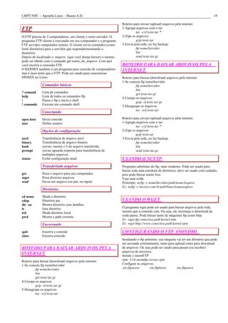 LMPT/NPC – Apostila Linux – Bueno.A.D.                                                                                             19

                                                                  Roteiro para enviar (upload) arquivos pela internet:
FTP                                                               1-Agrupa arquivos com o tar:
                                                                           tar –cvf teste.tar *
O FTP precisa de 2 computadores, um cliente e outro servidor. O   2-Zipa os arquivos:
programa FTP cliente é executado em seu computador e o programa            gzip teste.tar
FTP servidor computador remoto. O cliente envia comandos (como    3-Envia pela rede, ou faz backup:
listar diretórios) para o servidor que responde(mostrando o                ftp nomeServidor
diretório).                                                                bin
Depois de localizado o arquivo (que você deseja baixar) o mesmo            send teste.tar.gz
pode ser obtido com o comando get nome_do_arquivo. Com quit
você encerra a conessão FTP.                                      ROTEIRO PARA BAIXAR ARQUIVOS PELA
O KERMIT também é um programa para conexão de computadores        INTERNET
mas é mais lento que o FTP. Pode ser usado para conectarsua
HP48SX no Linux.                                                  Roteiro para baixar (download) arquivos pela internet:
                                                                  1-Se conecta ftp nomeServidor
              Comandos básicos                                             ftp nomeServidor
                                                                           bin
? comand      Lista de comandos                                            get teste.tar.gz
help          Lista de todos os comandos ftp                      4-Unzipa os arquivos:
!             Pausa o ftp e inicia o shell                                 gzip –d teste.tar.gz
! comando     Executa um comando shell                            5-Desagrupa os arquivos:
                                                                           tar –xvf teste.tar
              Conectando
open host     Inicia conexão                                      Roteiro para enviar (upload) arquivos pela internet:
user          Define usuário                                      1-Agrupa arquivos com o tar:
                                                                           tar –cvf teste.tar *
              Opções de configuração                              2-Zipa os arquivos:
                                                                           gzip teste.tar
ascii         Transferência de arquivo ascii                      3-Envia pela rede, ou faz backup:
binary        Transferência de arquivo binário                             ftp nomeServidor
hash          yes/no, mostra o # do arquivo transferido                    bin
prompt        yes/no aguarda resposta para transferência de                send teste.tar.gz
              múltiplos arquivos
status        Exibe configuração atual                            USANDO O NCFTP
              Transferindo arquivos                               Programa substituto do ftp, mais moderno. Pode ser usado para
                                                                  baixar toda uma estrutura de diretórios, deve ser usado com cuidado,
get           Puxa o arquivo para seu computador                  pois pode baixar muito lixo.
mget          Puxa diversos arquivos                              Veja man ncftp
send          Envia um arquivo (ou put, ou mput)                  Prototipo: ncftp -c nomeServidor/path/nomeArquivo
                                                                  Ex: ncftp -c tucows.com.br/pub/linux/nomearquivo
              Diretórios
cd nome       Muda o diretório
cdup          Diretório pai                                       USANDO O WGET
dir ou        Mostra diretório com detalhes
ls            lista diretório                                     O programa wget pode ser usado para baixar arquivos pela rede,
lcd           Muda diretório local                                mesmo que a conexão caia. Ou seja, ele recomeça o download da
pwd           Mostra a path corrente                              onde parou. Pode baixar tanto de máquinas ftp como http.
                                                                  Ex: wget ftp.conectiva.path.kernel.rpm
              Encerrando                                          Ex: wget http://www.conectiva.path.kernel.rpm

quit          Encerra a conexão                                   CONFIGURANDO O FTP ANONIMO
close         Encerra conexão
                                                                  Instalando o ftp anônimo, sua máquina vai ter um diretório que pode
                                                                  ser acessado externamente, tanto para upload como para download
ROTEIRO PARA BAIXAR ARQUIVOS PELA                                 de arquivos. Ou seja pode ser usado para passar (ou receber)
                                                                  arquivos de terceiros.
INTERNET                                                          Instale o anomFTP
Roteiro para baixar (download) arquivos pela internet:            rpm -Uvh anomftp-versao.rpm
1-Se conecta ftp nomeServidor                                     Configure os arquivos:
         ftp nomeServidor                                         /etc/ftpacess       /etc/ftphosts      /etc/ftpusers
         bin
         get teste.tar.gz
4-Unzipa os arquivos:
         gzip –d teste.tar.gz
5-Desagrupa os arquivos:
         tar –xvf teste.tar
 
