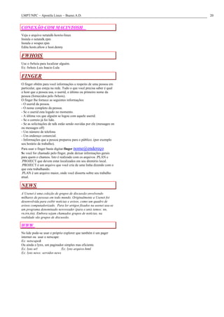 LMPT/NPC – Apostila Linux – Bueno.A.D.                                  20


CONEXÃO COM MACINTOSH
Veja o arquivo netatalk-howto-linux
Instala o netatalk.rpm
Instala o wraper.rpm
Edita hosts.allow e host.denny

FWHOIS
Use o fwhois para localizar alguém.
Ex: fwhois Luis Inacio Lula

FINGER
O finger obtêm para você informações a respeito de uma pessoa em
particular, que esteja na rede. Tudo o que você precisa saber é qual
o host que a pessoa usa, o userid, o último ou primeiro nome da
pessoa (fornecidos pelo fwhois).
O finger lhe fornece as seguintes informações:
- O userid da pessoa.
- O nome completo da pessoa.
- Se o userid esta logado no momento.
- A última ves que alguém se logou com aquele userid.
- Se o correio já foi lido.
- Se as solicitações de talk estão sendo ouvidas por ele (messages on
ou messages off)
- Um número de telefone.
- Um endereço comercial.
- Informações que a pessoa preparou para o público. (por exemplo
seu horário de trabalho).
Para usar o finger basta digitar:finger nome@endereço
Se você for chamado pelo finger, pode deixar informações gerais
para quem o chamou. Isto é realizado com os arquivos .PLAN e
.PROJECT que devem estar localizados em seu diretório local.
.PROJECT é um arquivo que você cria de uma linha dizendo com o
que esta trabalhando.
.PLAN é um arquivo maior, onde você disserta sobre seu trabalho
atual.

NEWS
A Usenet é uma coleção de grupos de discussão envolvendo
milhares de pessoas em todo mundo. Originalmente a Usenet foi
desenvolvida para exibir notícias e avisos, como um quadro de
avisos computadorizado. Para ler artigos fixados na usenet usa-se
um programa denominado newsreader (para o unix temos: nn,
rn,trn,tin). Embora sejam chamados grupos de notícias, na
realidade são grupos de discussão.

WWW
No kde pode-se usar o próprio explorer que também é um pager
internet ou usar o netscape:
Ex: netscape&
Ou ainda o lynx, um paginador simples mas eficiente.
Ex: lynx url                 Ex: lynx arquivo.html
Ex: lynx news: servidor.news
 