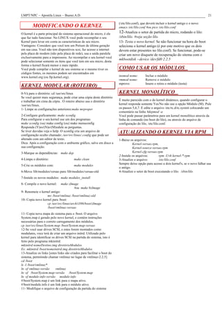 LMPT/NPC – Apostila Linux – Bueno.A.D.                                                                                                    21

                                                                         (/etc/lilo.conf), que deverá incluir o kernel antigo e o novo:
        MODIFICANDO O KERNEL                                             emacs /etc/lilo.conf #ou pico /etc/lilo.conf
O kernel é a parte principal do sistema operacional do micro, é ele      12-Atualiza o setor de partida do micro, rodando o lilo:
que faz tudo funcionar. No LINUX você pode recompilar o seu              /sbin/lilo. #veja seção lilo.
Kernel para levar em conta as características de seu micro.              13- Testa o novo kernel. Se não funcionar na hora do boot
Vantagens: Considere que você tem um Petium de última geração            seleciona o kernel antigo (é por este motivo que os dois
em sua casa. Você não tem dispositivos scsi, faz acesso a internet       devem estar presentes no lilo.conf). Se funcionar, pode-se
pela placa de modem (não pela placa de rede), usa a saída paralela       criar um novo disquete de recuperação do sitema com o
exclusivamente para a impressora. Ao recompilar o seu kernel você
                                                                         mkbootdisk --device /dev/fd0 2.2.5
pode selecionar somente os ítens que você tem em seu micro, desta
forma o kernel ficará menor e mais rápido.
Você pode compilar o kernel de seu sistema se o mesmo tiver os           COMO USAR OS MÓDULOS
códigos fontes, os mesmos podem ser encontrados em
www.kernel.org (ou ftp.kernel.org).                                      insmod nome:        Inclue o módulo
                                                                         rmmod nome:         Remove o módulo
                                                                         mprove:             Insere e retira o módulo (testa)
KERNEL MODULAR (ROTEIRO)
0-Vá para o diretório: cd /usr/src/linux                                 KERNEL MONOLÍTICO
Se você quizer mais segurança, pode criar uma cópia deste diretório
e trabalhar em cima da cópia . O roteiro abaixo usa o diretório          É muito parecido com o do kernel dinâmico, quando configurar o
/usr/src/linux.                                                          kernel responda somente Yes/No não use a opção Módulo (M). Pule
1- Limpe as configurações anteriores:make mrproper                       os passos 5,6,7. E edite o arquivo /etc/rc.d/rc.sysinit colocando um
                                                                         comentário na linha #depmod -a
2-Configure graficamente: make xconfig                                   Você pode passar parâmetros para um kernel monolítico através da
Para configurar o seu kernel use um dos programas:                       linha de comando (no boot do lilo), ou através do arquivo de
make xconfig (ou) make config (ou) make menuconfig                       configuração do lilo, /etc/lilo.conf.
Responda (Y)es/(N)o/(M)odule as perguntas.
Se tiver duvidas veja o help. O xconfig cria um arquivo de               ATUALIZANDO O KERNEL VIA RPM
configuração oculto chamado:./usr/src/linux/.config que pode ser
alterado com um editor de texto.                                         1-Baixe os arquivos:
Dica: Após a configuração com o ambiente gráfico, salve em disco a                 Kernel-versao.rpm,
sua configuração.                                                                  Kernel-source-versao.rpm
3-Marque as dependências: make dep                                                 Kernel-cfg-versao.rpm
                                                                         2-Instale os arquivos:       rpm -Uvh kernel-*.rpm
4-Limpa o diretório:                    make clean                       3-Atualize o arquivo:        /etc/lilo.conf
                                                                         Sempre deixe opção para acesso a dois kernel's, se o novo falhar usa
5-Crie os módulos com:                  make modules
                                                                         o antigo.
6-Mova /lib/modules/versao para /lib/modules/versao-old                  4-Atualize o setor de boot executando o lilo: /sbin/lilo
7-Instale os novos modulos: make modules_install
8- Compile o novo kernel:     make zImage
                                      #ou make bzImage
9- Renomeie o kernel antigo:
                  mv /boot/vmlinuz /boot/vmlinuz-old
10- Copia novo kernel para /boot:
                  cp /usr/src/linux/arch/i386/boot/zImage
                  /boot/vmlinuz-versao
11- Copia nova mapa do sistema para o /boot. O arquivo
System.map é gerado pelo novo kernel, e contém instruções
necessárias para o correto carregamento dos módulos.
cp /usr/src/linux/System.map /boot/System.map-versao
12-Se você usar drives SCSI, e estes forem montados como
modulares, voce terá de criar um arquivo initrd. Utilizado pelo
kernel para identificar os drives SCSI na partida do sistema, isto é
feito pelo programa mkinitrd:
mkinitrd nomeDestino.img diretórioModulos
Ex: mkinitrd /boot/nomeinitrd.img diretórioModulos
13-Atualize os links [estes links são criados para facilitar o boot do
sistema, permitindo chamar vmlinuz no lugar de vmlinuz-2.2.5]
cd /boot
ls -l /boot/vmlinuz*
ln -sf vmlinuz-versão      vmlinuz
ln -sf /boot/System.map-versão /boot/System.map
ln -sf module-info-versão module-info
#/boot/System.map é um link para o mapa ativo.
#/boot/module.info é um link para o módulo ativo.
11- Modifique o arquivo de configuração da partida do sistema
 