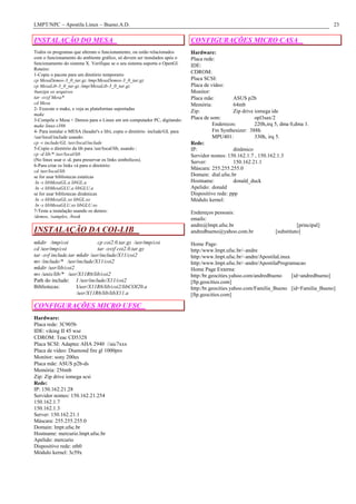 LMPT/NPC – Apostila Linux – Bueno.A.D.                                                                                                      23

INSTALAÇÃO DO MESA                                                            CONFIGURAÇÕES MICRO CASA
Todos os programas que alteram o funcionamento, ou estão relacionados         Hardware:
com o funcionamento do ambiente gráfico, só devem ser instalados após o       Placa rede:
funcionamento do sistema X. Verifique se o seu sistema suporta o OpenGl.      IDE:
Roteiro:
1-Copie o pacote para um diretório temporario
                                                                              CDROM:
cp MesaDemos-3_0_tar.gz /tmp/MesaDemos-3_0_tar.gz                             Placa SCSI:
cp MesaLib-3_0_tar.gz /tmp/MesaLib-3_0_tar.gz                                 Placa de vídeo:
#unzipe os arquivos                                                           Monitor:
tar -xvzf Mesa*                                                               Placa mãe:         ASUS p2b
cd Mesa                                                                       Memória:           64mb
2- Execute o make, e veja as plataformas suportadas
                                                                              Zip:               Zip drive iomega ide
make
3-Compile o Mesa + Demos para o Linux em um computador PC, digitando:         Placa de som:                opl3sax/2
make linux-i386                                                                         Enderecos:         220h,irq 5, dma 0,dma 1.
4- Para instalar o MESA (header's e lib), copie o diretório include/GL para             Fm Synthesizer: 388h
/usr/local/include usando:                                                              MPU401:            330h, irq 5.
cp -r include/GL /usr/local/include                                           Rede:
5-Copie o diretório da lib para /usr/local/lib, usando :                      IP:                dinâmico
cp -d lib/* /usr/local/lib                                                    Servidor nomes: 150.162.1.7 , 150.162.1.3
(No linux usar o -d, para preservar os links simbolicos).                     Server:            150.162.21.1
6-Para criar os links vá para o diretório:
                                                                              Máscara: 255.255.255.0
cd /usr/local/lib
se for usar bibliotecas estaticas                                             Domain: dial.ufsc.br
 ln -s libMesaGL.a libGL.a                                                    Hostname:          donald_duck
 ln -s libMesaGLU.a libGLU.a                                                  Apelido: donald
se for usar bibliotecas dinâmicas                                             Dispositivo rede: ppp
 ln -s libMesaGL.so libGL.so                                                  Módulo kernel:
 ln -s libMesaGLU.so libGLU.so
7-Teste a instalação usando os demos:                                         Endereços pessoais:
/demos, /samples, /book
                                                                              emails:
                                                                              andre@lmpt.ufsc.br                              [principal]
INSTALAÇÃO DA COI-LIB                                                         andredbueno@yahoo.com.br              [substituto]

mkdir /tmp/coi                cp coi2.0.tar.gz /usr/tmp/coi                   Home Page:
cd /usr/tmp/coi               tar -xvzf coi2.0.tar.gz                         http:/www.lmpt.ufsc.br/~andre
tar -xvf include.tar mkdir /usr/include/X11/coi2                              http:/www.lmpt.ufsc.br/~andre/ApostilaLinux
mv /include/* /usr/include/X11/coi2                                           http:/www.lmpt.ufsc.br/~andre/ApostilaProgramacao
mkdir /usr/lib/coi2                                                           Home Page Externa:
mv /unix/lib/* /usr/X11R6/lib/coi2                                            http:/br.geocities.yahoo.com/andredbueno    [id=andredbueno]
Path do include: I /usr/include/X11/coi2                                      [ftp.geocities.com]
Bibliotecas:         I/usr/X11R6/lib/coi2/libCOI20.a                          http:/br.geocities.yahoo.com/Familia_Bueno [id=Familia_Bueno]
                     /usr/X11R6/lib/libX11.a                                  [ftp.geocities.com]

CONFIGURAÇÕES MICRO UFSC
Hardware:
Placa rede: 3C905b
IDE: viking II 45 wse
CDROM: Teac CD532S
Placa SCSI: Adaptec AHA 2940 //aic7xxx
Placa de vídeo: Diamond fire gl 1000pro
Monitor: sony 200es
Placa mãe: ASUS p2b-ds
Memória: 256mb
Zip: Zip drive iomega scsi
Rede:
IP: 150.162.21.28
Servidor nomes: 150.162.21.254
150.162.1.7
150.162.1.3
Server: 150.162.21.1
Máscara: 255.255.255.0
Domain: lmpt.ufsc.br
Hostname: mercurio.lmpt.ufsc.br
Apelido: mercurio
Dispositivo rede: eth0
Módulo kernel: 3c59x
 